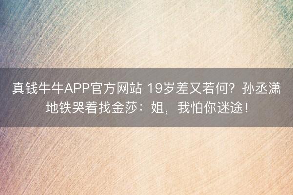 真钱牛牛APP官方网站 19岁差又若何？孙丞潇地铁哭着找金莎：姐，我怕你迷途！