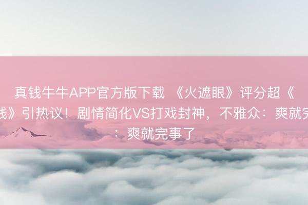 真钱牛牛APP官方版下载 《火遮眼》评分超《引火线》引热议！剧情简化VS打戏封神，不雅众：爽就完事了