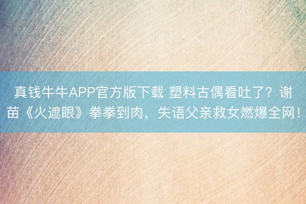 真钱牛牛APP官方版下载 塑料古偶看吐了？谢苗《火遮眼》拳拳到肉，失语父亲救女燃爆全网！